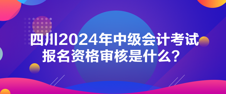四川2024年中級會計考試報名資格審核是什么？