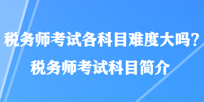 稅務(wù)師考試各科目難度大嗎？稅務(wù)師考試科目簡介
