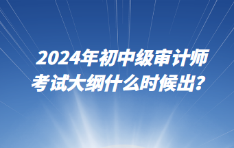 2024年初中級審計師考試大綱什么時候出？