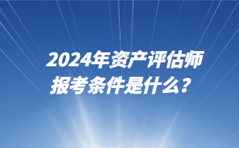 2024年資產(chǎn)評(píng)估師報(bào)考條件是什么？