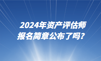 2024資產(chǎn)評估師報名簡章公布了嗎？