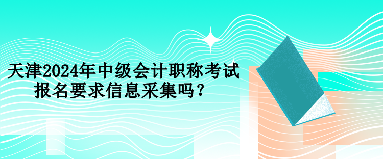 天津2024年中級會計職稱考試報名要求信息采集嗎？