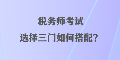 稅務(wù)師考試選擇三門如何搭配？