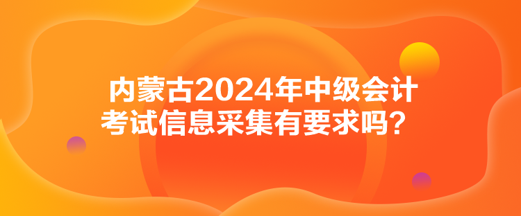 內(nèi)蒙古2024年中級(jí)會(huì)計(jì)考試信息采集有要求嗎？