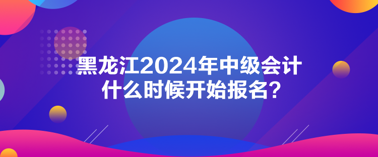 黑龍江2024年中級會計什么時候開始報名？