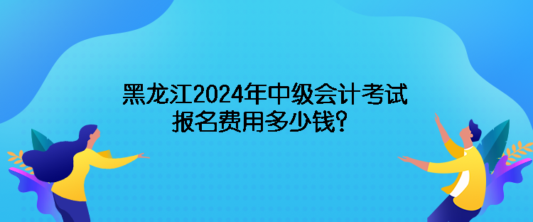 黑龍江2024年中級會計(jì)考試報(bào)名費(fèi)用多少錢？