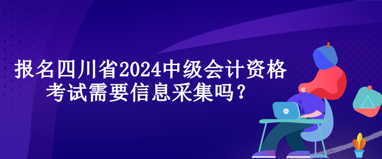 報(bào)名四川省2024中級(jí)會(huì)計(jì)資格考試需要信息采集嗎？