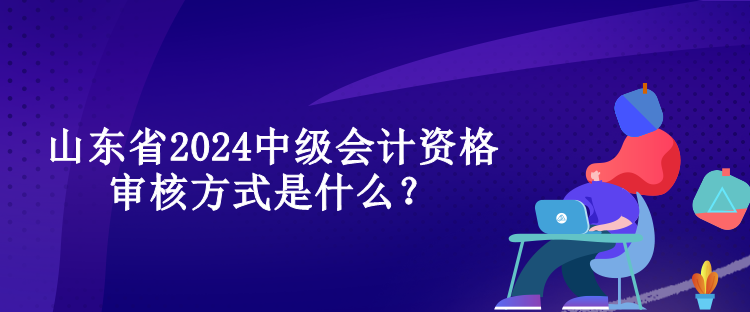 山東省2024中級(jí)會(huì)計(jì)資格審核方式是什么？