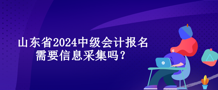 山東省2024中級會計報名需要信息采集嗎？