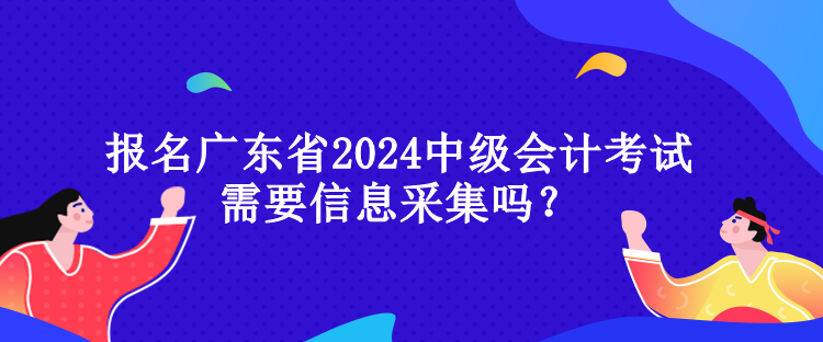 報名廣東省2024中級會計考試需要信息采集嗎？