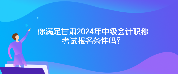 你滿足甘肅2024年中級會計職稱考試報名條件嗎？