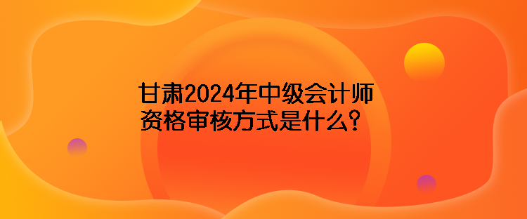 甘肅2024年中級會(huì)計(jì)師資格審核方式是什么？