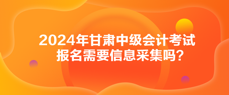 2024年甘肅中級(jí)會(huì)計(jì)考試報(bào)名需要信息采集嗎？