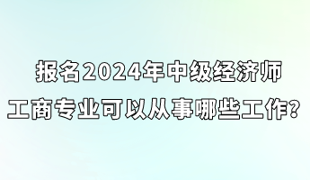 報名2024年中級經(jīng)濟師工商專業(yè)可以從事哪些工作？