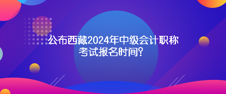 公布西藏2024年中級(jí)會(huì)計(jì)職稱考試報(bào)名時(shí)間？