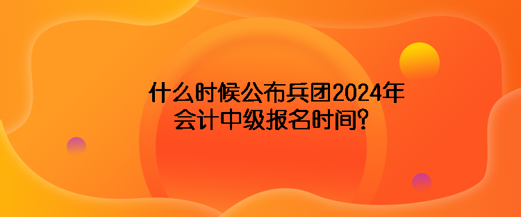 什么時候公布兵團2024年會計中級報名時間？
