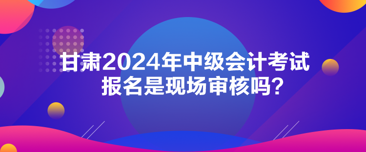 甘肅2024年中級(jí)會(huì)計(jì)考試報(bào)名是現(xiàn)場(chǎng)審核嗎？