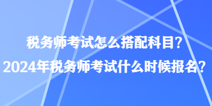 稅務(wù)師考試怎么搭配科目？2024年稅務(wù)師考試什么時(shí)候報(bào)名？