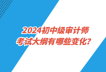 2024初中級審計(jì)師考試大綱有哪些變化？