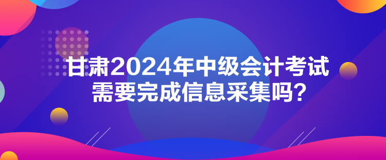 甘肅2024年中級(jí)會(huì)計(jì)考試需要完成信息采集嗎？