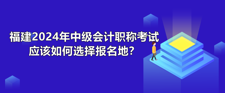 福建2024年中級會計職稱考試應(yīng)該如何選擇報名地？