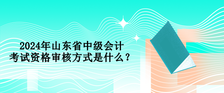 2024年山東省中級會計考試資格審核方式是什么？