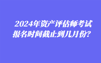 2024年資產評估師考試報名時間截止到幾月份？
