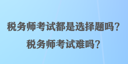 稅務(wù)師考試都是選擇題嗎？稅務(wù)師考試難嗎？