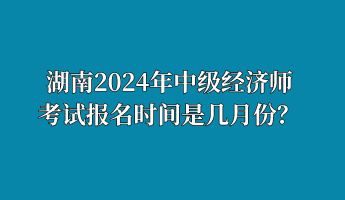 湖南2024年中級(jí)經(jīng)濟(jì)師考試報(bào)名時(shí)間是幾月份？