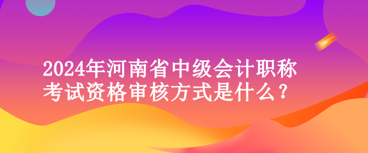 2024年河南省中級(jí)會(huì)計(jì)職稱考試資格審核方式是什么？
