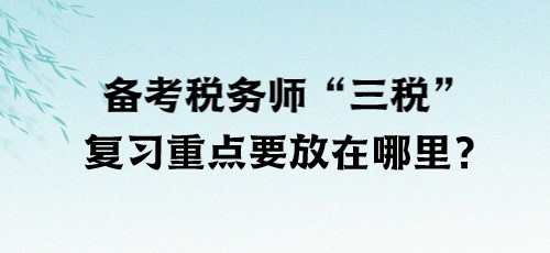 了解“三稅”！備考稅務(wù)師“三稅”復(fù)習(xí)重點(diǎn)要放在哪里？
