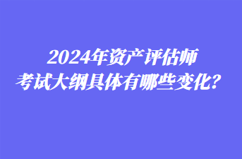 2024年資產(chǎn)評(píng)估師考試大綱具體有哪些變化？