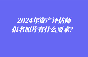 2024年資產(chǎn)評估師報名照片有什么要求？