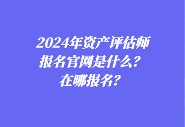 2024年資產(chǎn)評(píng)估師報(bào)名官網(wǎng)是什么？在哪報(bào)名？