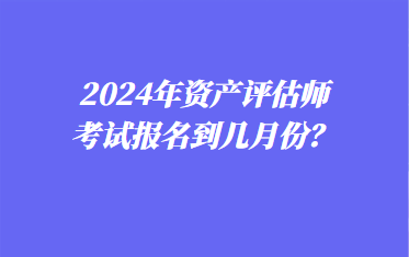 2024年資產評估師考試報名到幾月份？