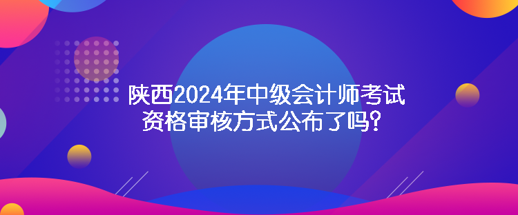 陜西2024年中級(jí)會(huì)計(jì)師考試資格審核方式公布了嗎？
