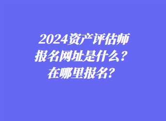 2024資產(chǎn)評估師報名網(wǎng)址是什么？在哪里報名？