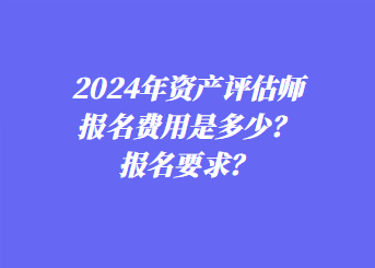 2024年資產(chǎn)評估師報名費用是多少？報名要求？