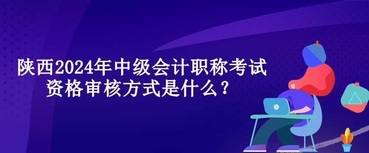 陜西2024年中級會計職稱考試資格審核方式是什么？