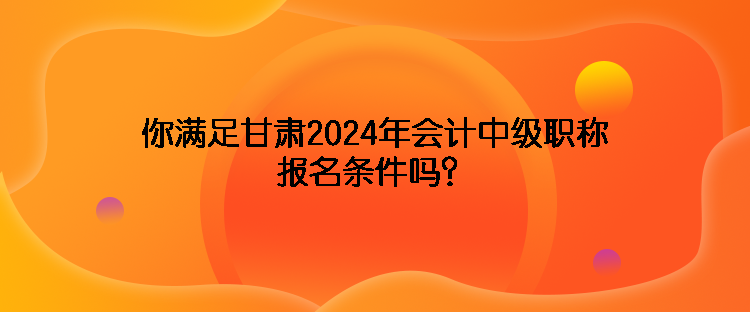你滿足甘肅2024年會計中級職稱報名條件嗎？