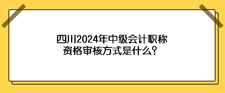 四川2024年中級(jí)會(huì)計(jì)職稱(chēng)資格審核方式是什么？