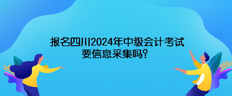 報名四川2024年中級會計考試需要信息采集嗎？