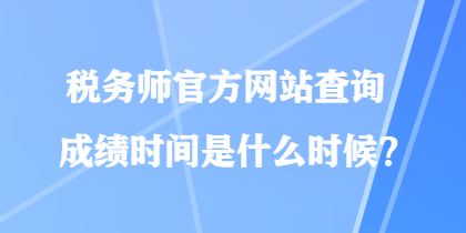 稅務(wù)師官方網(wǎng)站查詢成績時間是什么時候？