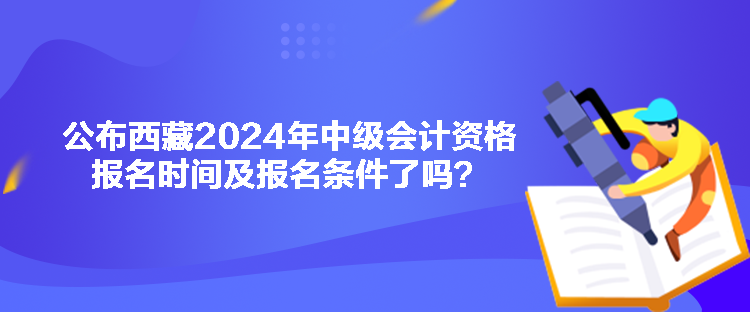 公布西藏2024年中級會計資格報名時間及報名條件了嗎？
