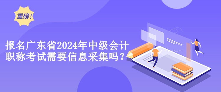 報名廣東省2024年中級會計職稱考試需要信息采集嗎？