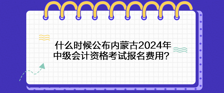 什么時候公布內(nèi)蒙古2024年中級會計資格考試報名費用？