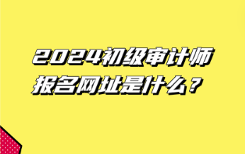 2024初級審計師報名網(wǎng)址是什么？