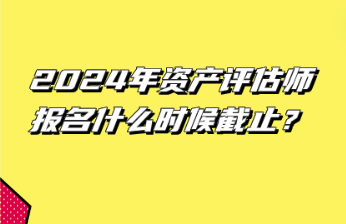 2024年資產(chǎn)評估師報名什么時候截止？