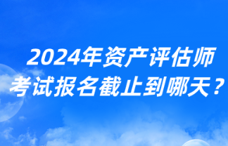2024年資產(chǎn)評估師考試報名截止到哪天？
