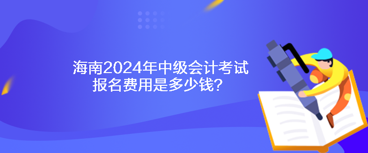 海南2024年中級會計考試報名費用是多少錢？